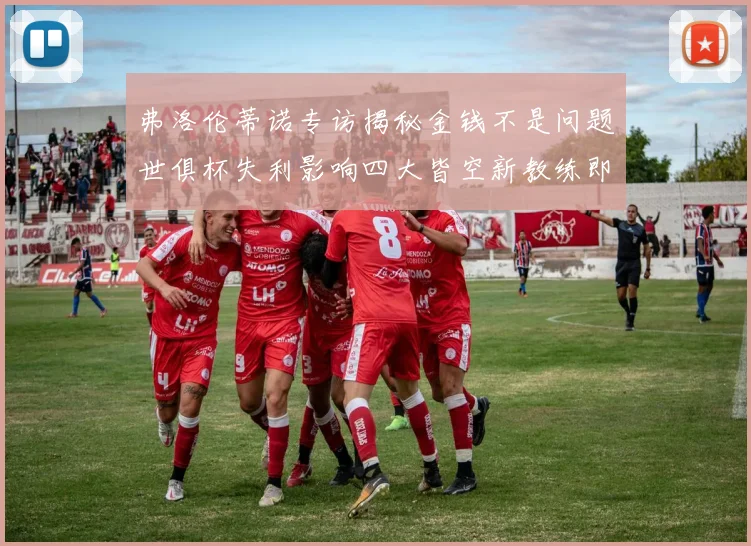 弗洛伦蒂诺专访揭秘金钱不是问题世俱杯失利影响四大皆空新教练即将到来