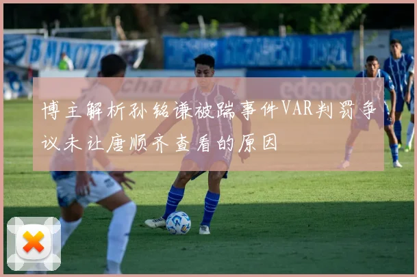 博主解析孙铭谦被踹事件VAR判罚争议未让唐顺齐查看的原因