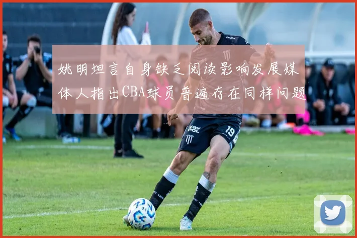 姚明坦言自身缺乏阅读影响发展媒体人指出CBA球员普遍存在同样问题